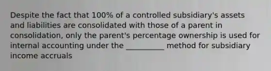 Despite the fact that 100% of a controlled subsidiary's assets and liabilities are consolidated with those of a parent in consolidation, only the parent's percentage ownership is used for internal accounting under the __________ method for subsidiary income accruals