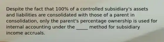 Despite the fact that 100% of a controlled subsidiary's assets and liabilities are consolidated with those of a parent in consolidation, only the parent's percentage ownership is used for internal accounting under the _____ method for subsidiary income accruals.