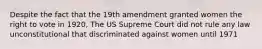 Despite the fact that the 19th amendment granted women the right to vote in 1920, The US Supreme Court did not rule any law unconstitutional that discriminated against women until 1971