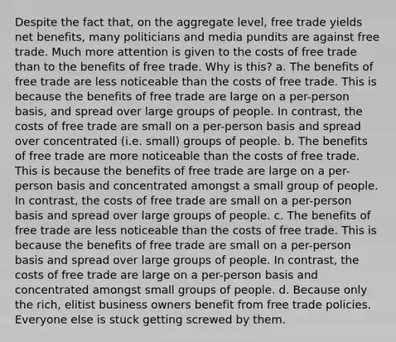 Despite the fact that, on the aggregate level, free trade yields net benefits, many politicians and media pundits are against free trade. Much more attention is given to the costs of free trade than to the benefits of free trade. Why is this? a. The benefits of free trade are less noticeable than the costs of free trade. This is because the benefits of free trade are large on a per-person basis, and spread over large groups of people. In contrast, the costs of free trade are small on a per-person basis and spread over concentrated (i.e. small) groups of people. b. The benefits of free trade are more noticeable than the costs of free trade. This is because the benefits of free trade are large on a per-person basis and concentrated amongst a small group of people. In contrast, the costs of free trade are small on a per-person basis and spread over large groups of people. c. The benefits of free trade are less noticeable than the costs of free trade. This is because the benefits of free trade are small on a per-person basis and spread over large groups of people. In contrast, the costs of free trade are large on a per-person basis and concentrated amongst small groups of people. d. Because only the rich, elitist business owners benefit from free trade policies. Everyone else is stuck getting screwed by them.