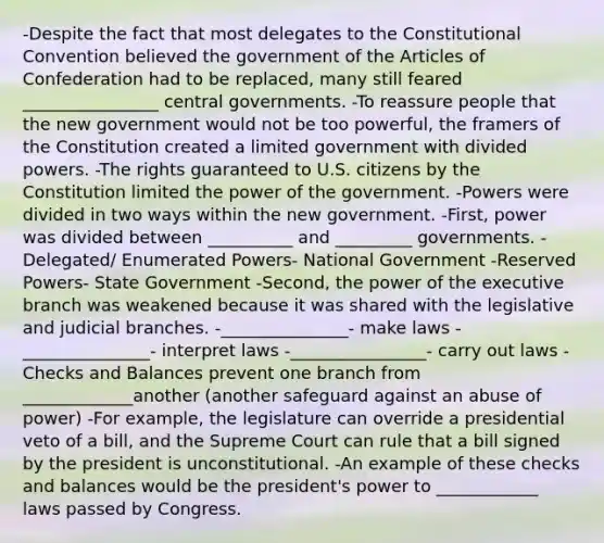 -Despite the fact that most delegates to the Constitutional Convention believed the government of the Articles of Confederation had to be replaced, many still feared ________________ central governments. -To reassure people that the new government would not be too powerful, the framers of the Constitution created a limited government with divided powers. -The rights guaranteed to U.S. citizens by the Constitution limited the power of the government. -Powers were divided in two ways within the new government. -First, power was divided between __________ and _________ governments. -Delegated/ Enumerated Powers- National Government -Reserved Powers- State Government -Second, the power of the executive branch was weakened because it was shared with the legislative and judicial branches. -_______________- make laws -_______________- interpret laws -________________- carry out laws -Checks and Balances prevent one branch from _____________another (another safeguard against an abuse of power) -For example, the legislature can override a presidential veto of a bill, and the Supreme Court can rule that a bill signed by the president is unconstitutional. -An example of these checks and balances would be the president's power to ____________ laws passed by Congress.