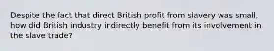 Despite the fact that direct British profit from slavery was small, how did British industry indirectly benefit from its involvement in the slave trade?