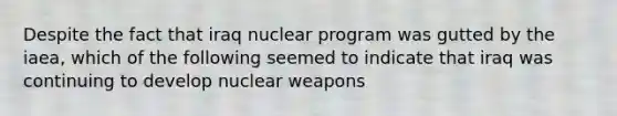 Despite the fact that iraq nuclear program was gutted by the iaea, which of the following seemed to indicate that iraq was continuing to develop nuclear weapons