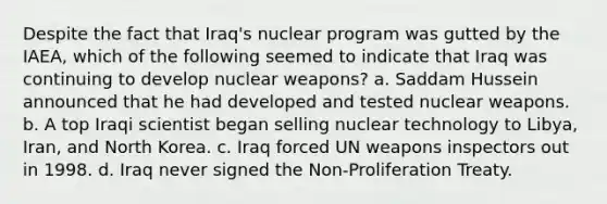 Despite the fact that Iraq's nuclear program was gutted by the IAEA, which of the following seemed to indicate that Iraq was continuing to develop nuclear weapons? a. Saddam Hussein announced that he had developed and tested nuclear weapons. b. A top Iraqi scientist began selling nuclear technology to Libya, Iran, and North Korea. c. Iraq forced UN weapons inspectors out in 1998. d. Iraq never signed the Non-Proliferation Treaty.