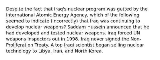 Despite the fact that Iraq's nuclear program was gutted by the International Atomic Energy Agency, which of the following seemed to indicate (incorrectly) that Iraq was continuing to develop nuclear weapons? Saddam Hussein announced that he had developed and tested nuclear weapons. Iraq forced UN weapons inspectors out in 1998. Iraq never signed the Non-Proliferation Treaty. A top Iraqi scientist began selling nuclear technology to Libya, Iran, and North Korea.