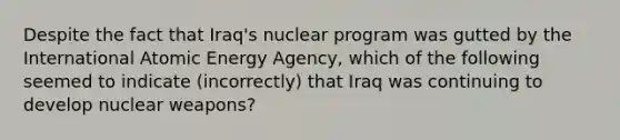 Despite the fact that Iraq's nuclear program was gutted by the International Atomic Energy Agency, which of the following seemed to indicate (incorrectly) that Iraq was continuing to develop nuclear weapons?