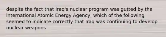 despite the fact that Iraq's nuclear program was gutted by the international Atomic Energy Agency, which of the following seemed to indicate correctly that Iraq was continuing to develop nuclear weapons