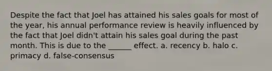 Despite the fact that Joel has attained his sales goals for most of the year, his annual performance review is heavily influenced by the fact that Joel didn't attain his sales goal during the past month. This is due to the ______ effect. a. recency b. halo c. primacy d. false-consensus