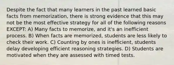 Despite the fact that many learners in the past learned basic facts from memorization, there is strong evidence that this may not be the most effective strategy for all of the following reasons EXCEPT: A) Many facts to memorize, and it's an inefficient process. B) When facts are memorized, students are less likely to check their work. C) Counting by ones is inefficient, students delay developing efficient reasoning strategies. D) Students are motivated when they are assessed with timed tests.