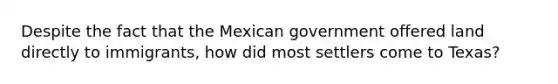 Despite the fact that the Mexican government offered land directly to immigrants, how did most settlers come to Texas?