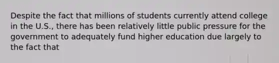 Despite the fact that millions of students currently attend college in the U.S., there has been relatively little public pressure for the government to adequately fund higher education due largely to the fact that