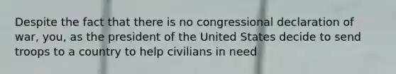 Despite the fact that there is no congressional declaration of war, you, as the president of the United States decide to send troops to a country to help civilians in need