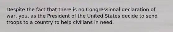 Despite the fact that there is no Congressional declaration of war, you, as the President of the United States decide to send troops to a country to help civilians in need.