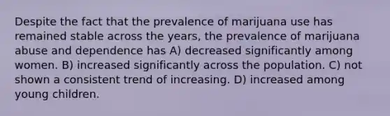 Despite the fact that the prevalence of marijuana use has remained stable across the years, the prevalence of marijuana abuse and dependence has A) decreased significantly among women. B) increased significantly across the population. C) not shown a consistent trend of increasing. D) increased among young children.