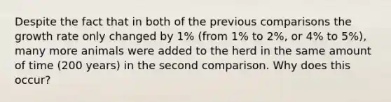 Despite the fact that in both of the previous comparisons the growth rate only changed by 1% (from 1% to 2%, or 4% to 5%), many more animals were added to the herd in the same amount of time (200 years) in the second comparison. Why does this occur?