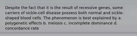 Despite the fact that it is the result of recessive genes, some carriers of sickle-cell disease possess both normal and sickle-shaped blood cells. The phenomenon is best explained by a. polygenetic effects b. meiosis c. incomplete dominance d. concordance rate