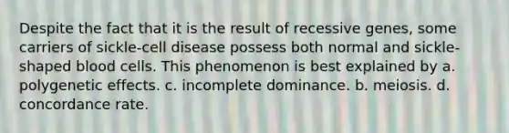 Despite the fact that it is the result of recessive genes, some carriers of sickle-cell disease possess both normal and sickle-shaped blood cells. This phenomenon is best explained by a. polygenetic effects. c. incomplete dominance. b. meiosis. d. concordance rate.