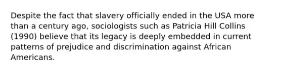 Despite the fact that slavery officially ended in the USA more than a century ago, sociologists such as Patricia Hill Collins (1990) believe that its legacy is deeply embedded in current patterns of prejudice and discrimination against African Americans.