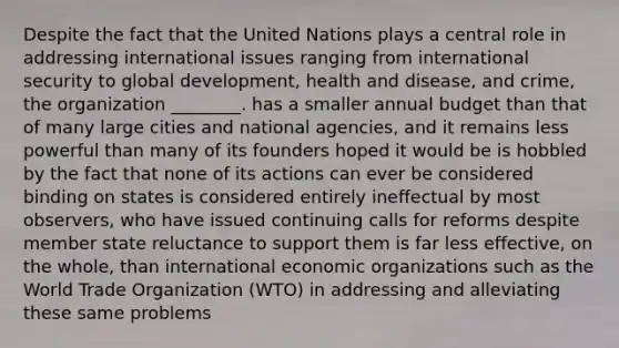 Despite the fact that the United Nations plays a central role in addressing international issues ranging from international security to global development, health and disease, and crime, the organization ________. has a smaller annual budget than that of many large cities and national agencies, and it remains less powerful than many of its founders hoped it would be is hobbled by the fact that none of its actions can ever be considered binding on states is considered entirely ineffectual by most observers, who have issued continuing calls for reforms despite member state reluctance to support them is far less effective, on the whole, than international economic organizations such as the World Trade Organization (WTO) in addressing and alleviating these same problems