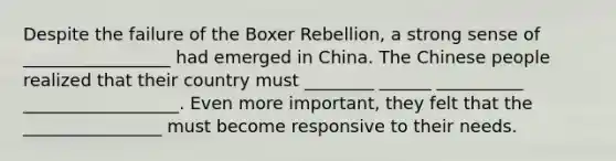 Despite the failure of the Boxer Rebellion, a strong sense of _________________ had emerged in China. The Chinese people realized that their country must ________ ______ __________ __________________. Even more important, they felt that the ________________ must become responsive to their needs.