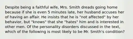 Despite being a faithful wife, Mrs. Smith dreads going home because if she is even 5 minutes late, her husband accuses her of having an affair. He insists that he is "not affected" by her behavior, but "knows" that she "hates" him and is interested in other men. Of the personality disorders discussed in the text, which of the following is most likely to be Mr. Smith's condition?