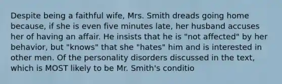 Despite being a faithful wife, Mrs. Smith dreads going home because, if she is even five minutes late, her husband accuses her of having an affair. He insists that he is "not affected" by her behavior, but "knows" that she "hates" him and is interested in other men. Of the personality disorders discussed in the text, which is MOST likely to be Mr. Smith's conditio