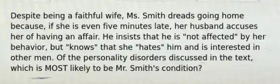 Despite being a faithful wife, Ms. Smith dreads going home because, if she is even five minutes late, her husband accuses her of having an affair. He insists that he is "not affected" by her behavior, but "knows" that she "hates" him and is interested in other men. Of the personality disorders discussed in the text, which is MOST likely to be Mr. Smith's condition?