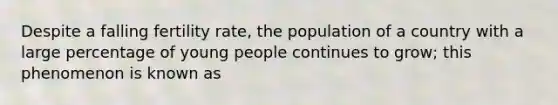 Despite a falling fertility rate, the population of a country with a large percentage of young people continues to grow; this phenomenon is known as