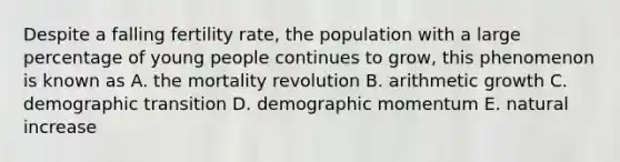 Despite a falling fertility rate, the population with a large percentage of young people continues to grow, this phenomenon is known as A. the mortality revolution B. arithmetic growth C. demographic transition D. demographic momentum E. natural increase