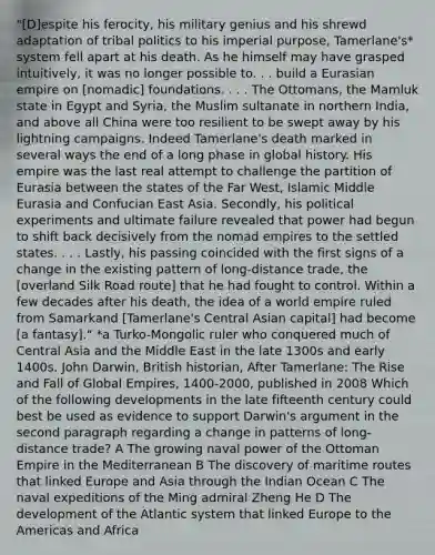 "[D]espite his ferocity, his military genius and his shrewd adaptation of tribal politics to his imperial purpose, Tamerlane's* system fell apart at his death. As he himself may have grasped intuitively, it was no longer possible to. . . build a Eurasian empire on [nomadic] foundations. . . . The Ottomans, the Mamluk state in Egypt and Syria, the Muslim sultanate in northern India, and above all China were too resilient to be swept away by his lightning campaigns. Indeed Tamerlane's death marked in several ways the end of a long phase in global history. His empire was the last real attempt to challenge the partition of Eurasia between the states of the Far West, Islamic Middle Eurasia and Confucian East Asia. Secondly, his political experiments and ultimate failure revealed that power had begun to shift back decisively from the nomad empires to the settled states. . . . Lastly, his passing coincided with the first signs of a change in the existing pattern of long-distance trade, the [overland Silk Road route] that he had fought to control. Within a few decades after his death, the idea of a world empire ruled from Samarkand [Tamerlane's Central Asian capital] had become [a fantasy]." *a Turko-Mongolic ruler who conquered much of Central Asia and the Middle East in the late 1300s and early 1400s. John Darwin, British historian, After Tamerlane: The Rise and Fall of Global Empires, 1400-2000, published in 2008 Which of the following developments in the late fifteenth century could best be used as evidence to support Darwin's argument in the second paragraph regarding a change in patterns of long-distance trade? A The growing naval power of the Ottoman Empire in the Mediterranean B The discovery of maritime routes that linked Europe and Asia through the Indian Ocean C The naval expeditions of the Ming admiral Zheng He D The development of the Atlantic system that linked Europe to the Americas and Africa