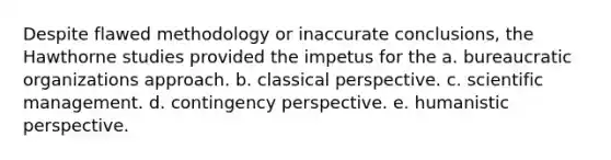 Despite flawed methodology or inaccurate conclusions, the Hawthorne studies provided the impetus for the a. bureaucratic organizations approach. b. classical perspective. c. scientific management. d. contingency perspective. e. humanistic perspective.