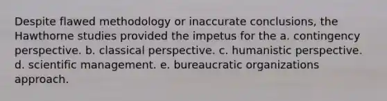 Despite flawed methodology or inaccurate conclusions, the Hawthorne studies provided the impetus for the a. contingency perspective. b. classical perspective. c. humanistic perspective. d. scientific management. e. bureaucratic organizations approach.