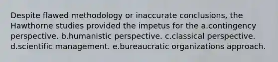 Despite flawed methodology or inaccurate conclusions, the Hawthorne studies provided the impetus for the a.contingency perspective. b.humanistic perspective. c.classical perspective. d.scientific management. e.bureaucratic organizations approach.