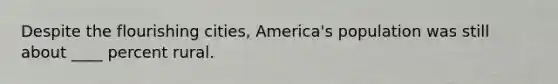 Despite the flourishing cities, America's population was still about ____ percent rural.