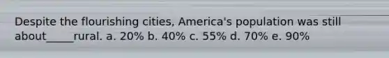 Despite the flourishing cities, America's population was still about_____rural. a. 20% b. 40% c. 55% d. 70% e. 90%