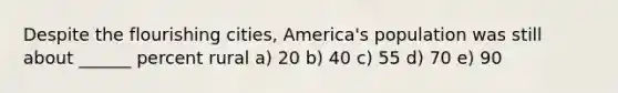 Despite the flourishing cities, America's population was still about ______ percent rural a) 20 b) 40 c) 55 d) 70 e) 90