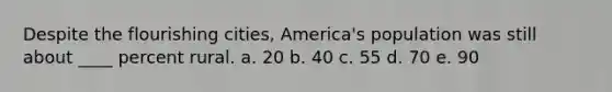 Despite the flourishing cities, America's population was still about ____ percent rural. a. 20 b. 40 c. 55 d. 70 e. 90