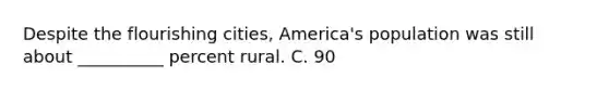 Despite the flourishing cities, America's population was still about __________ percent rural. C. 90