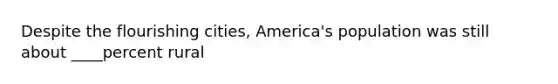 Despite the flourishing cities, America's population was still about ____percent rural