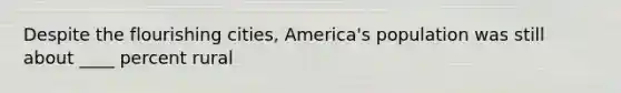 Despite the flourishing cities, America's population was still about ____ percent rural