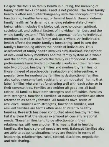 Despite the focus on family health in nursing, the meaning of family health lacks consensus and is not precise. The term family health is often used interchangeably with the concepts of family functioning, healthy families, or familial health. Hanson defines family health as "a dynamic changing relative state of well-being, which includes the biological, psychological, spiritual, sociological, and cultural factors of individual members and the whole family system." This holistic approach refers to individual members as well as the family unit as a whole. An individual's health affects the entire family's functioning, and in turn the family's functioning affects the health of individuals. Thus assessment of family health involves simultaneous assessment of individual family members and the family system as a whole, and the community in which the family is embedded. Health professionals have tended to classify clients and their families into two groups: healthy families and nonhealthy families, or those in need of psychosocial evaluation and intervention. A popular term for nonhealthy families is dysfunctional families, also called noncompliant, resistant, or unmotivated—terms that label families who are not functioning well with each other or in their communities. Families are neither all good nor all bad; rather, all families have both strengths and difficulties. Families with strengths, functional families, or balanced families are often referred to as healthy families. All families have seeds of resilience. Families with strengths, functional families, and resilient families are terms often used to refer to healthy families. Research has been conducted about healthy families, but it is clear that the issues examined all concern relational needs. These families tend to be affectionate in their relationships with one another. This means that in healthy families, the basic survival needs are met. Balanced families also are able to adapt to situations; they are flexible in terms of leadership, relationships, rules, control, discipline, negotiation, and role sharing.