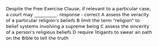 Despite the <a href='https://www.questionai.com/knowledge/kD4FAEagII-free-exercise-clause' class='anchor-knowledge'>free exercise clause</a>, if relevant to a particular case, a court may __________. response - correct A assess the veracity of a particular religion's beliefs B limit the term "religion" to belief systems involving a supreme being C assess the sincerity of a person's religious beliefs D require litigants to swear an oath on the Bible to tell the truth