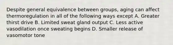 Despite general equivalence between groups, aging can affect thermoregulation in all of the following ways except A. Greater thirst drive B. Limited sweat gland output C. Less active vasodilation once sweating begins D. Smaller release of vasomotor tone