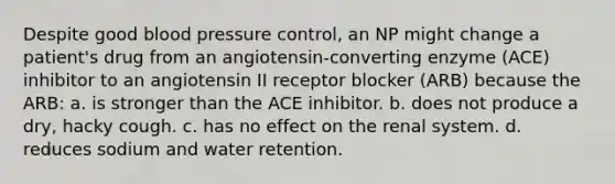 Despite good blood pressure control, an NP might change a patient's drug from an angiotensin-converting enzyme (ACE) inhibitor to an angiotensin II receptor blocker (ARB) because the ARB: a. is stronger than the ACE inhibitor. b. does not produce a dry, hacky cough. c. has no effect on the renal system. d. reduces sodium and water retention.