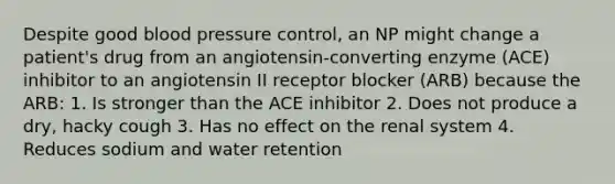 Despite good blood pressure control, an NP might change a patient's drug from an angiotensin-converting enzyme (ACE) inhibitor to an angiotensin II receptor blocker (ARB) because the ARB: 1. Is stronger than the ACE inhibitor 2. Does not produce a dry, hacky cough 3. Has no effect on the renal system 4. Reduces sodium and water retention