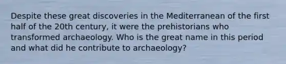 Despite these great discoveries in the Mediterranean of the first half of the 20th century, it were the prehistorians who transformed archaeology. Who is the great name in this period and what did he contribute to archaeology?