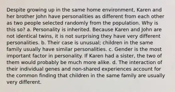 Despite growing up in the same home environment, Karen and her brother John have personalities as different from each other as two people selected randomly from the population. Why is this so? a. Personality is inherited. Because Karen and John are not identical twins, it is not surprising they have very different personalities. b. Their case is unusual; children in the same family usually have similar personalities. c. Gender is the most important factor in personality. If Karen had a sister, the two of them would probably be much more alike. d. The interaction of their individual genes and non-shared experiences account for the common finding that children in the same family are usually very different.