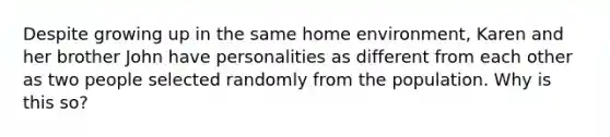 Despite growing up in the same home environment, Karen and her brother John have personalities as different from each other as two people selected randomly from the population. Why is this so?