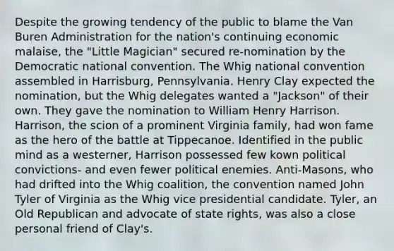 Despite the growing tendency of the public to blame the Van Buren Administration for the nation's continuing economic malaise, the "Little Magician" secured re-nomination by the Democratic national convention. The Whig national convention assembled in Harrisburg, Pennsylvania. Henry Clay expected the nomination, but the Whig delegates wanted a "Jackson" of their own. They gave the nomination to William Henry Harrison. Harrison, the scion of a prominent Virginia family, had won fame as the hero of the battle at Tippecanoe. Identified in the public mind as a westerner, Harrison possessed few kown political convictions- and even fewer political enemies. Anti-Masons, who had drifted into the Whig coalition, the convention named John Tyler of Virginia as the Whig vice presidential candidate. Tyler, an Old Republican and advocate of state rights, was also a close personal friend of Clay's.