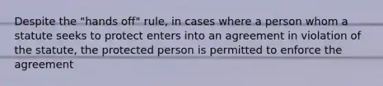 Despite the "hands off" rule, in cases where a person whom a statute seeks to protect enters into an agreement in violation of the statute, the protected person is permitted to enforce the agreement